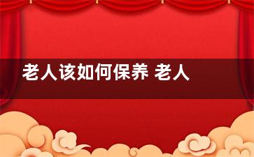 老人该如何保养 老人保养要注意五方面,老人怎样保养